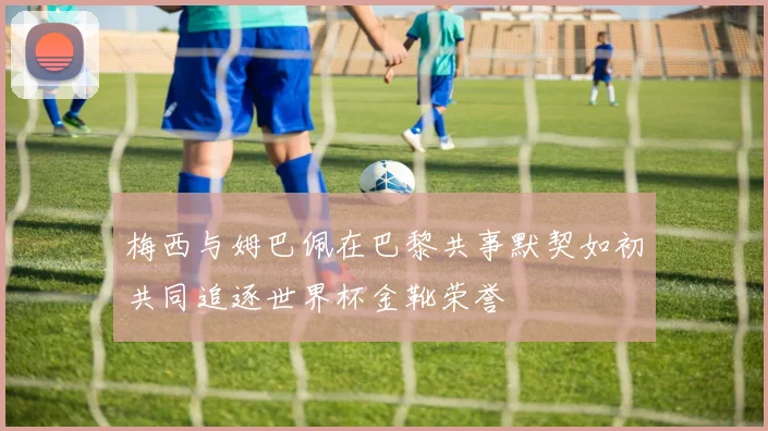 梅西与姆巴佩在巴黎共事默契如初共同追逐世界杯金靴荣誉