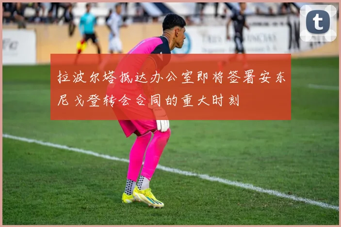拉波尔塔抵达办公室即将签署安东尼戈登转会合同的重大时刻