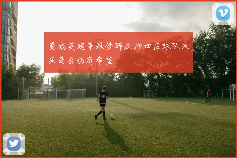 曼城英超争冠梦碎瓜帅回应球队未来是否仍有希望