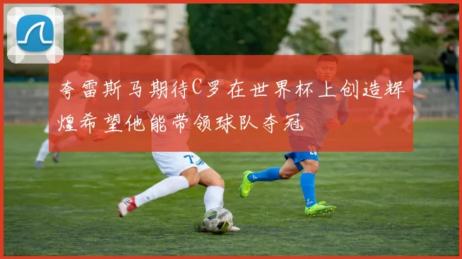 夸雷斯马期待C罗在世界杯上创造辉煌希望他能带领球队夺冠