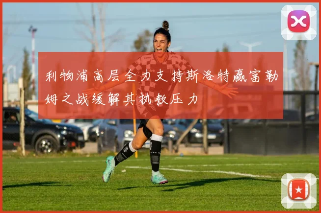利物浦高层全力支持斯洛特赢富勒姆之战缓解其执教压力