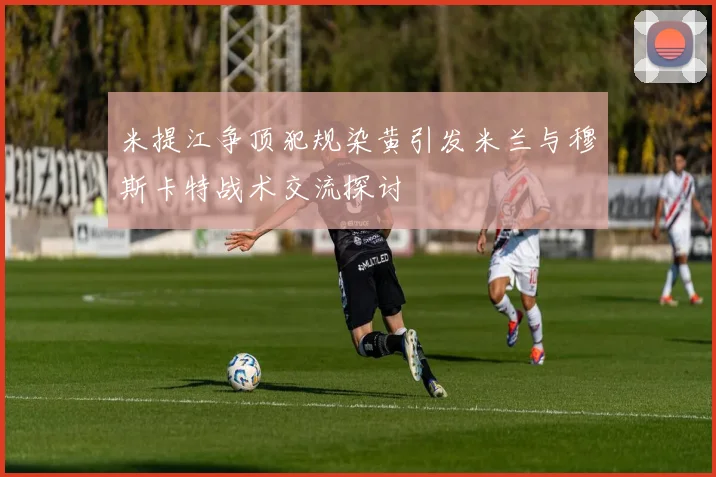 米提江争顶犯规染黄引发米兰与穆斯卡特战术交流探讨