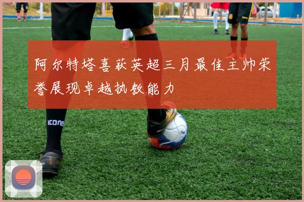 阿尔特塔喜获英超三月最佳主帅荣誉展现卓越执教能力