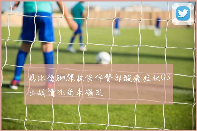恩比德脚踝扭伤伴臀部酸痛症状G3出战情况尚未确定