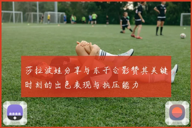 莎拉波娃分享与东子合影赞其关键时刻的出色表现与抗压能力