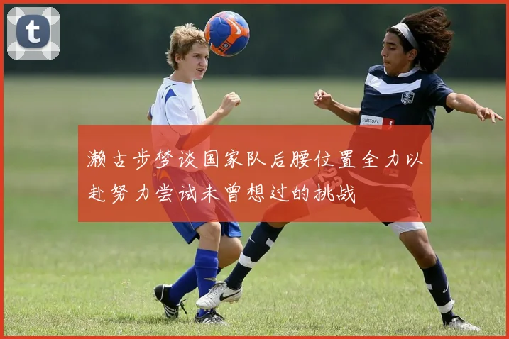濑古步梦谈国家队后腰位置全力以赴努力尝试未曾想过的挑战