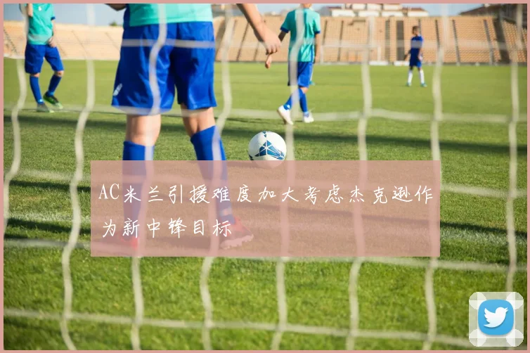 AC米兰引援难度加大考虑杰克逊作为新中锋目标