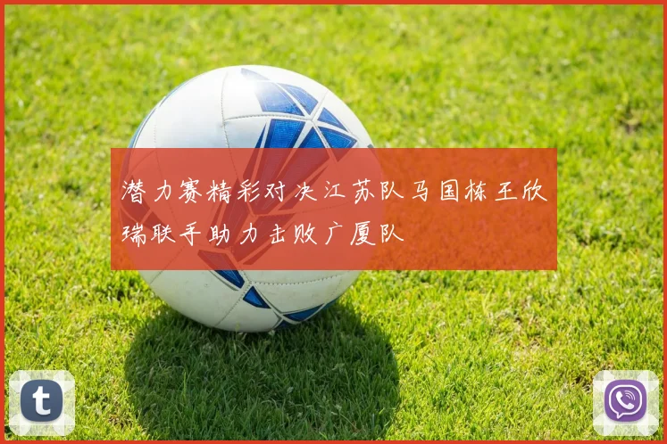 潜力赛精彩对决江苏队马国栋王欣瑞联手助力击败广厦队
