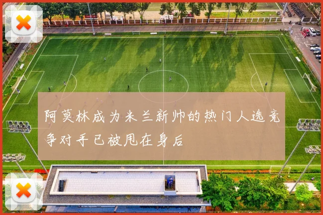 阿莫林成为米兰新帅的热门人选竞争对手已被甩在身后