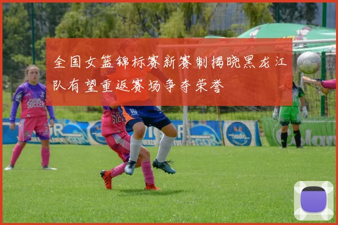 全国女篮锦标赛新赛制揭晓黑龙江队有望重返赛场争夺荣誉