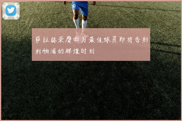 萨拉赫荣膺四月最佳球员即将告别利物浦的辉煌时刻