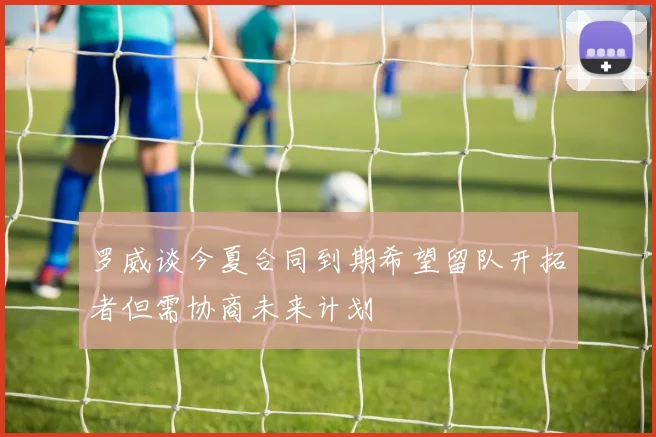 罗威谈今夏合同到期希望留队开拓者但需协商未来计划