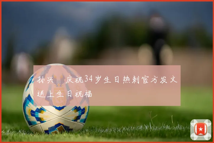 孙兴慜庆祝34岁生日热刺官方发文送上生日祝福